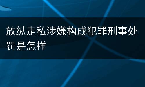 放纵走私涉嫌构成犯罪刑事处罚是怎样