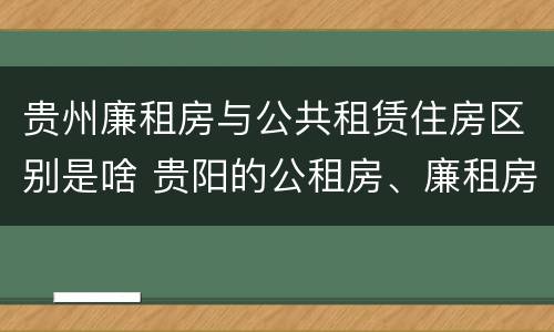 贵州廉租房与公共租赁住房区别是啥 贵阳的公租房、廉租房在什么地方?