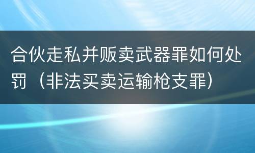 合伙走私并贩卖武器罪如何处罚（非法买卖运输枪支罪）