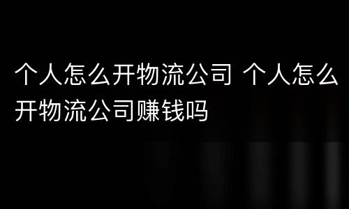 个人怎么开物流公司 个人怎么开物流公司赚钱吗
