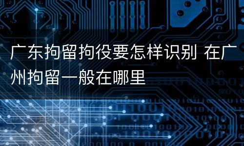 广东拘留拘役要怎样识别 在广州拘留一般在哪里