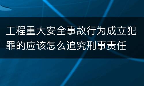 工程重大安全事故行为成立犯罪的应该怎么追究刑事责任