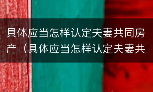 具体应当怎样认定夫妻共同房产（具体应当怎样认定夫妻共同房产继承）