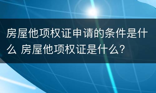 房屋他项权证申请的条件是什么 房屋他项权证是什么?
