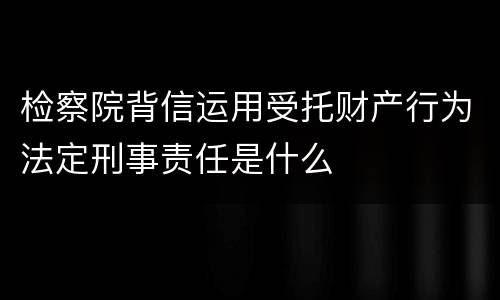 检察院背信运用受托财产行为法定刑事责任是什么