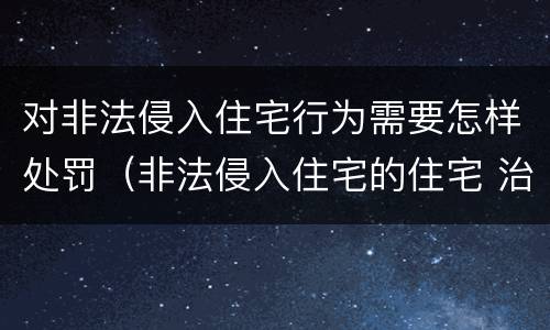 对非法侵入住宅行为需要怎样处罚（非法侵入住宅的住宅 治安管理处罚法）