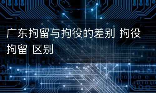 广东拘留与拘役的差别 拘役 拘留 区别