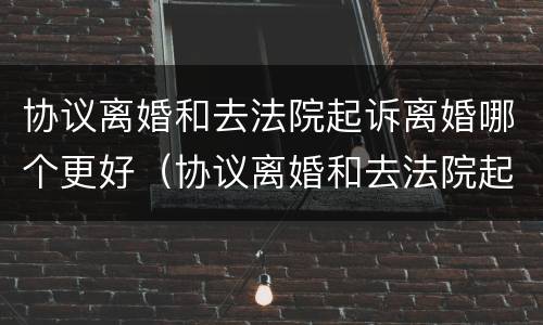 协议离婚和去法院起诉离婚哪个更好（协议离婚和去法院起诉离婚哪个更好些）