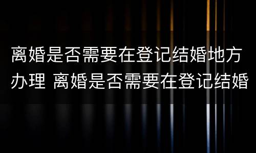 离婚是否需要在登记结婚地方办理 离婚是否需要在登记结婚地方办理离婚证