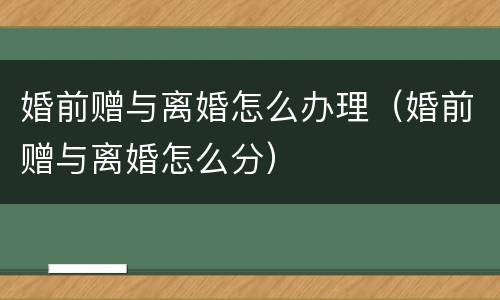 婚前赠与离婚怎么办理（婚前赠与离婚怎么分）