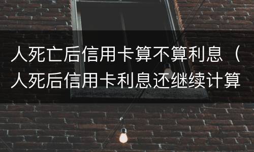 人死亡后信用卡算不算利息（人死后信用卡利息还继续计算）