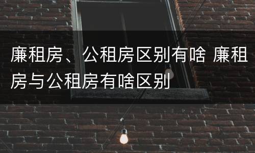 廉租房、公租房区别有啥 廉租房与公租房有啥区别