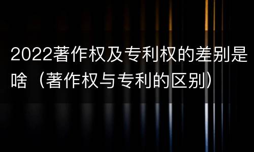 2022著作权及专利权的差别是啥（著作权与专利的区别）