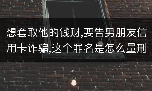 想套取他的钱财,要告男朋友信用卡诈骗,这个罪名是怎么量刑的啊