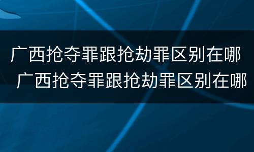 广西抢夺罪跟抢劫罪区别在哪 广西抢夺罪跟抢劫罪区别在哪儿