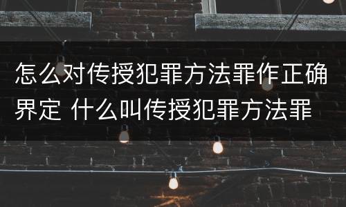 怎么对传授犯罪方法罪作正确界定 什么叫传授犯罪方法罪