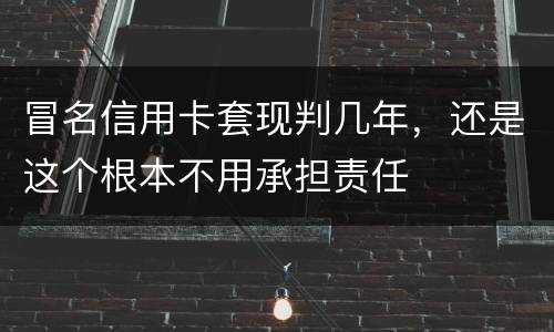 冒名信用卡套现判几年，还是这个根本不用承担责任