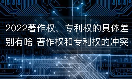 2022著作权、专利权的具体差别有啥 著作权和专利权的冲突