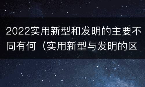 2022实用新型和发明的主要不同有何（实用新型与发明的区别有哪些）