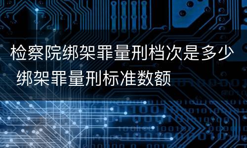 检察院绑架罪量刑档次是多少 绑架罪量刑标准数额