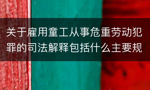 关于雇用童工从事危重劳动犯罪的司法解释包括什么主要规定