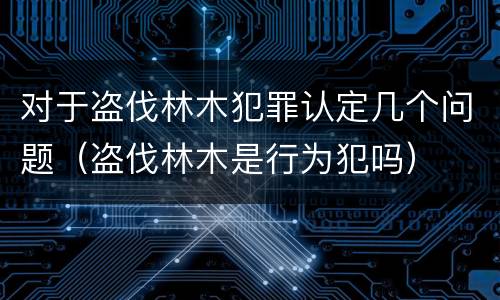 对于盗伐林木犯罪认定几个问题（盗伐林木是行为犯吗）