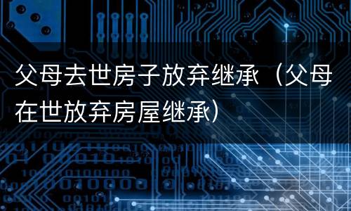 父母去世房子放弃继承（父母在世放弃房屋继承）