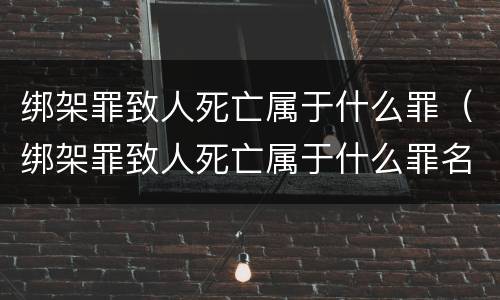 绑架罪致人死亡属于什么罪（绑架罪致人死亡属于什么罪名）