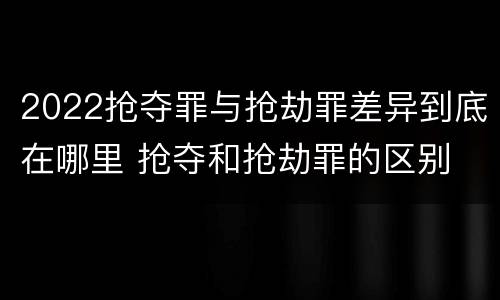 2022抢夺罪与抢劫罪差异到底在哪里 抢夺和抢劫罪的区别