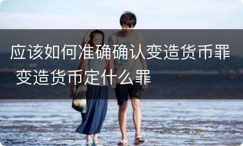 应该如何准确确认变造货币罪 变造货币定什么罪