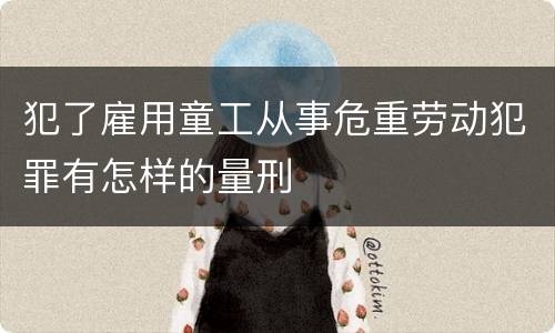 犯了雇用童工从事危重劳动犯罪有怎样的量刑
