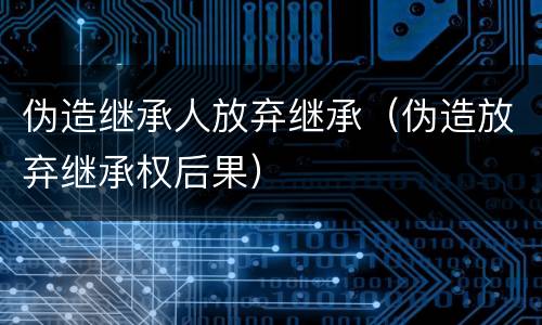 伪造继承人放弃继承（伪造放弃继承权后果）