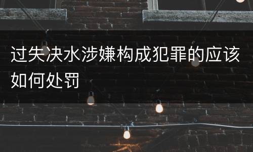 过失决水涉嫌构成犯罪的应该如何处罚