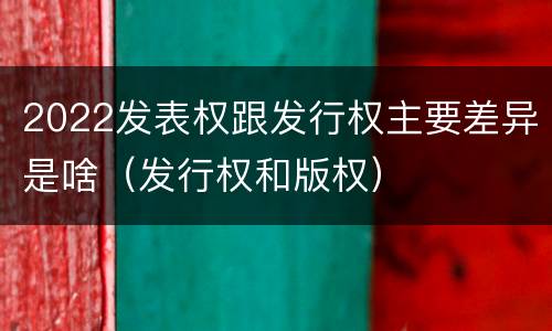 2022发表权跟发行权主要差异是啥（发行权和版权）