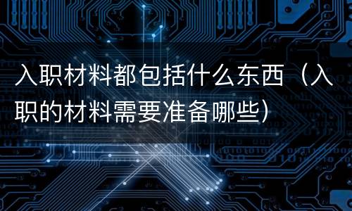 入职材料都包括什么东西（入职的材料需要准备哪些）