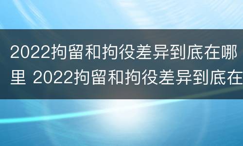 2022拘留和拘役差异到底在哪里 2022拘留和拘役差异到底在哪里查