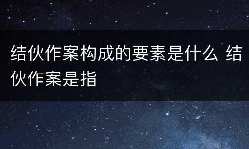 结伙作案构成的要素是什么 结伙作案是指