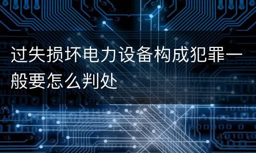 过失损坏电力设备构成犯罪一般要怎么判处