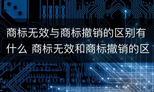 商标无效与商标撤销的区别有什么 商标无效和商标撤销的区别
