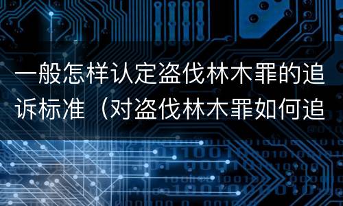 一般怎样认定盗伐林木罪的追诉标准（对盗伐林木罪如何追究法律责任）