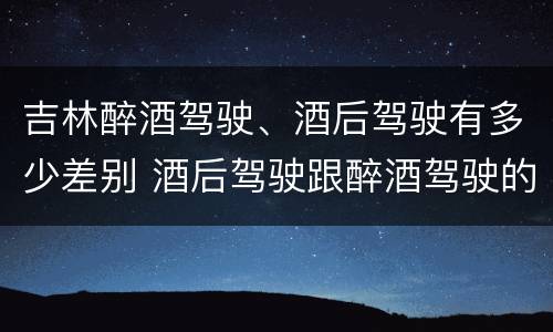吉林醉酒驾驶、酒后驾驶有多少差别 酒后驾驶跟醉酒驾驶的区别