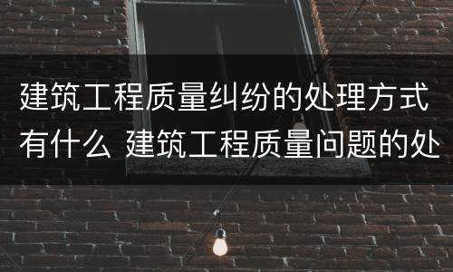 建筑工程质量纠纷的处理方式有什么 建筑工程质量问题的处理方法