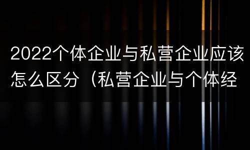 2022个体企业与私营企业应该怎么区分（私营企业与个体经营企业的区别）