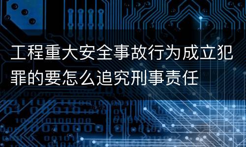 工程重大安全事故行为成立犯罪的要怎么追究刑事责任
