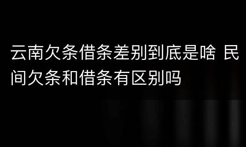 云南欠条借条差别到底是啥 民间欠条和借条有区别吗