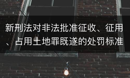 新刑法对非法批准征收、征用、占用土地罪既遂的处罚标准有哪些