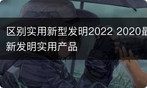 区别实用新型发明2022 2020最新发明实用产品
