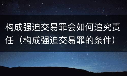 构成强迫交易罪会如何追究责任（构成强迫交易罪的条件）