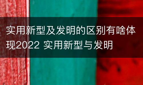 实用新型及发明的区别有啥体现2022 实用新型与发明