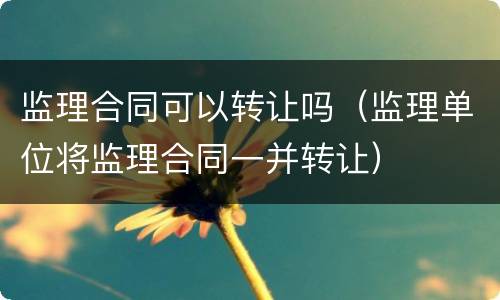 监理合同可以转让吗（监理单位将监理合同一并转让）